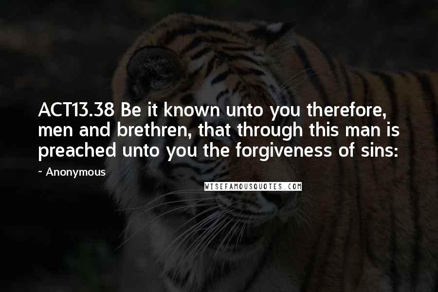 Anonymous Quotes: ACT13.38 Be it known unto you therefore, men and brethren, that through this man is preached unto you the forgiveness of sins: