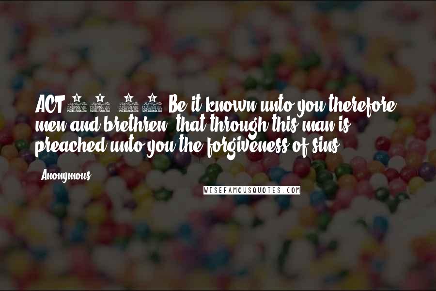 Anonymous Quotes: ACT13.38 Be it known unto you therefore, men and brethren, that through this man is preached unto you the forgiveness of sins: