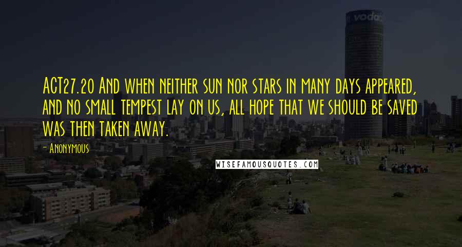 Anonymous Quotes: ACT27.20 And when neither sun nor stars in many days appeared, and no small tempest lay on us, all hope that we should be saved was then taken away.