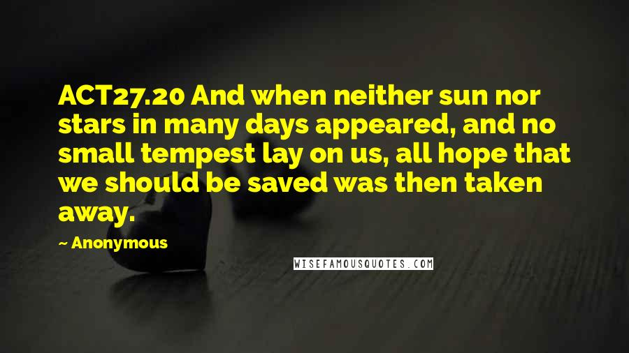 Anonymous Quotes: ACT27.20 And when neither sun nor stars in many days appeared, and no small tempest lay on us, all hope that we should be saved was then taken away.