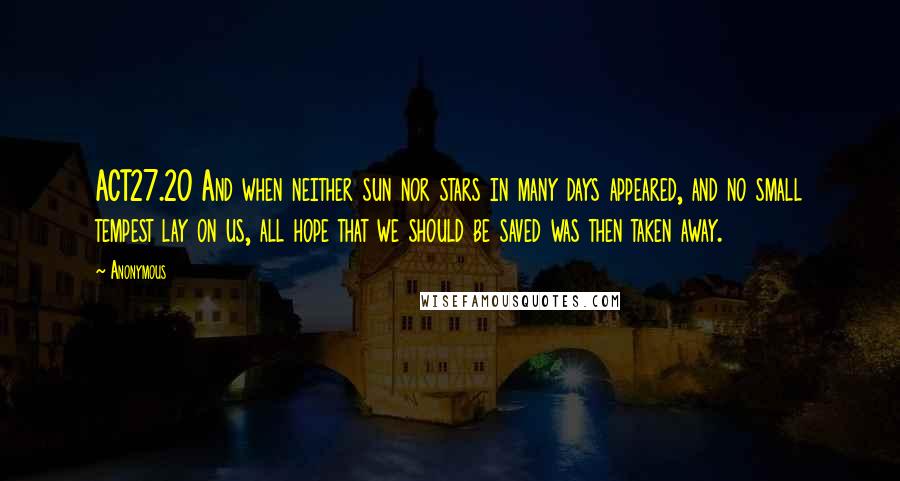 Anonymous Quotes: ACT27.20 And when neither sun nor stars in many days appeared, and no small tempest lay on us, all hope that we should be saved was then taken away.