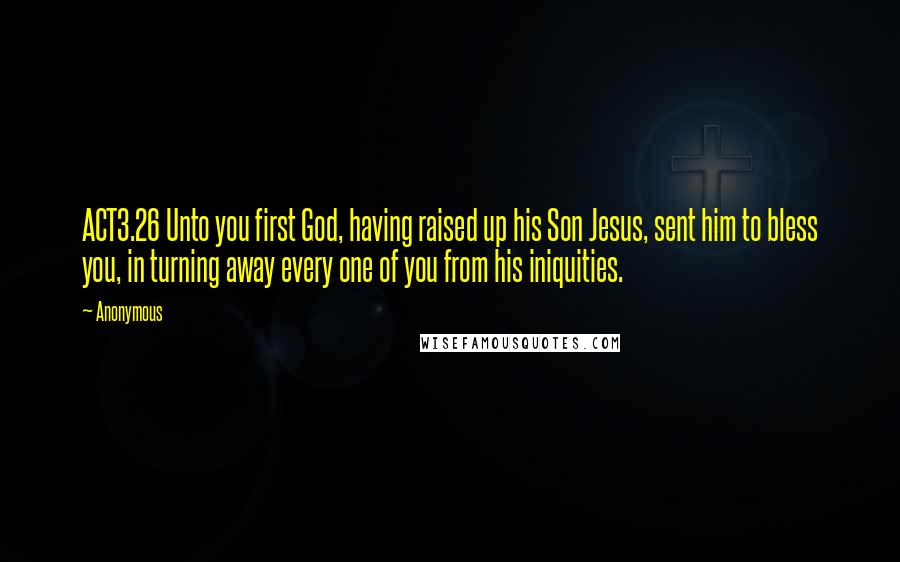 Anonymous Quotes: ACT3.26 Unto you first God, having raised up his Son Jesus, sent him to bless you, in turning away every one of you from his iniquities.