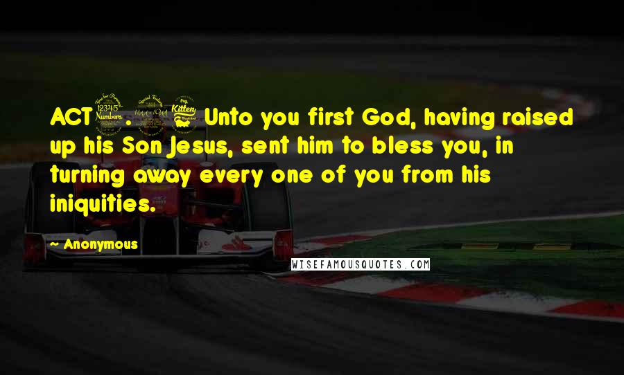 Anonymous Quotes: ACT3.26 Unto you first God, having raised up his Son Jesus, sent him to bless you, in turning away every one of you from his iniquities.