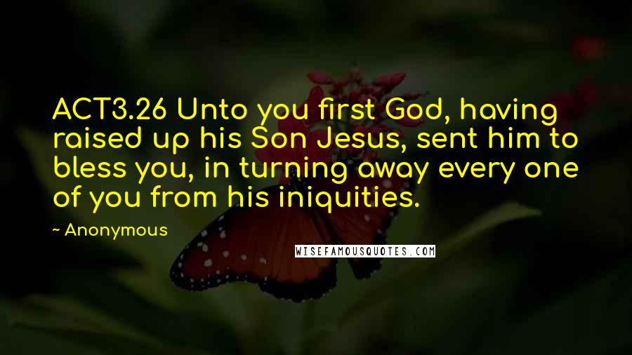 Anonymous Quotes: ACT3.26 Unto you first God, having raised up his Son Jesus, sent him to bless you, in turning away every one of you from his iniquities.