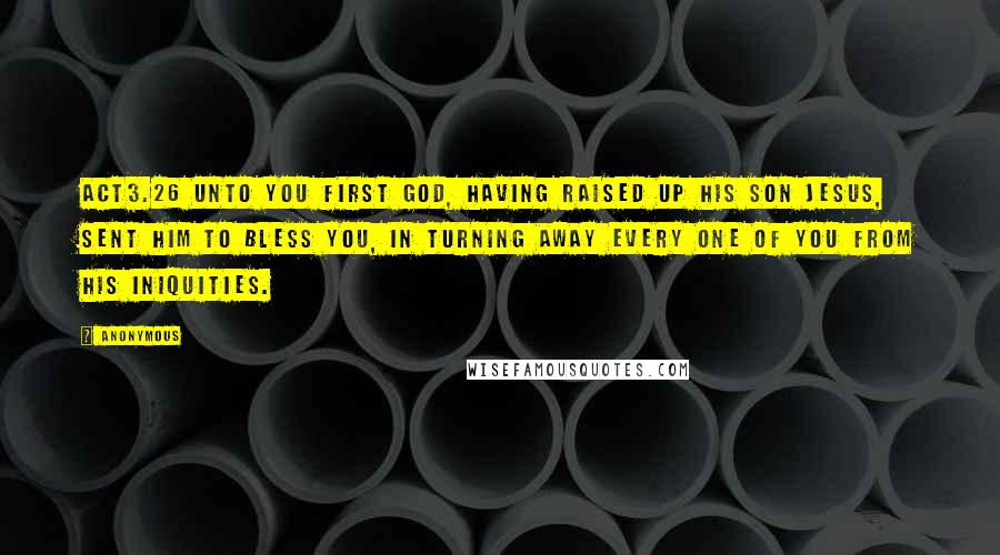 Anonymous Quotes: ACT3.26 Unto you first God, having raised up his Son Jesus, sent him to bless you, in turning away every one of you from his iniquities.