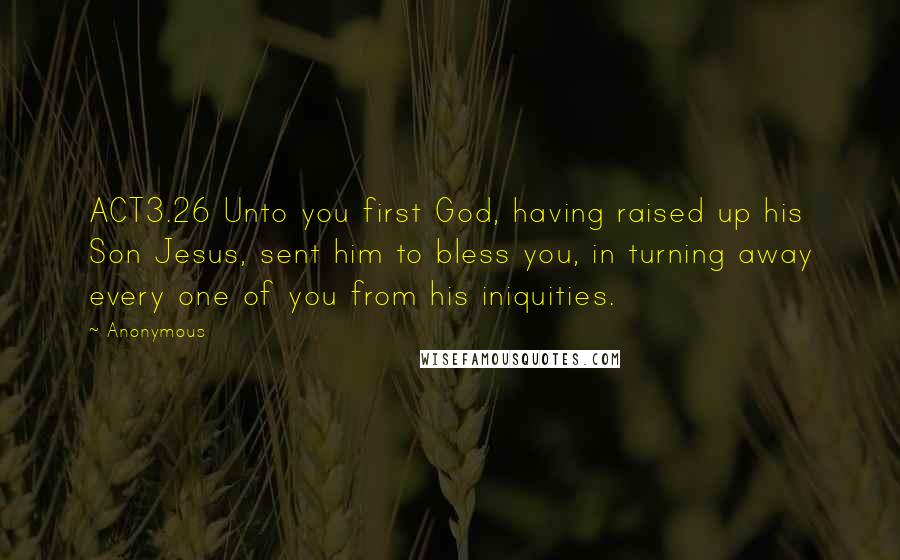 Anonymous Quotes: ACT3.26 Unto you first God, having raised up his Son Jesus, sent him to bless you, in turning away every one of you from his iniquities.