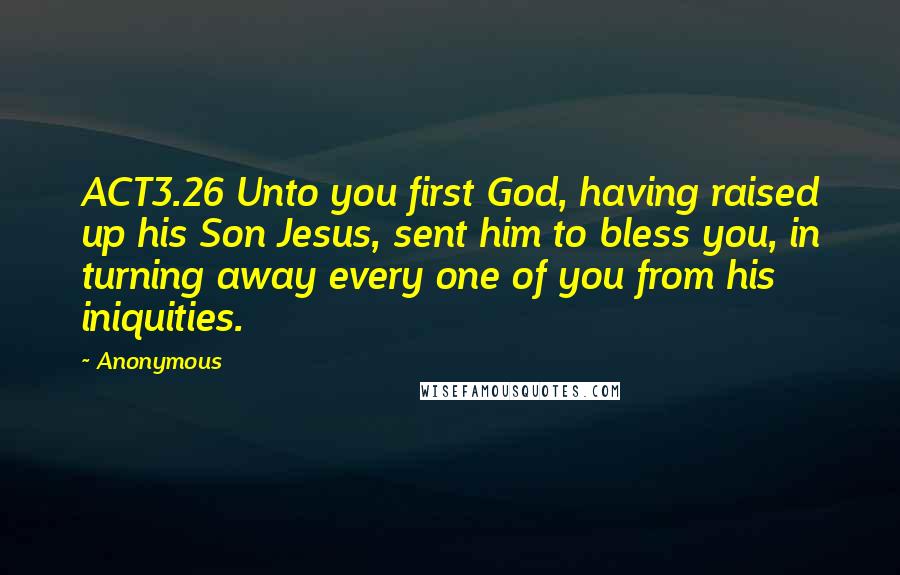 Anonymous Quotes: ACT3.26 Unto you first God, having raised up his Son Jesus, sent him to bless you, in turning away every one of you from his iniquities.