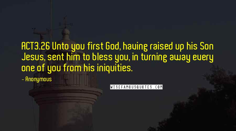 Anonymous Quotes: ACT3.26 Unto you first God, having raised up his Son Jesus, sent him to bless you, in turning away every one of you from his iniquities.
