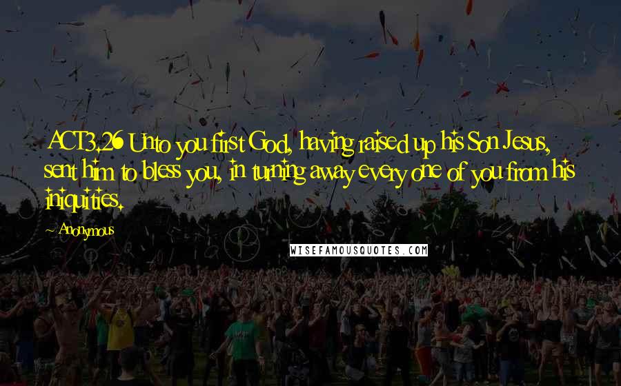 Anonymous Quotes: ACT3.26 Unto you first God, having raised up his Son Jesus, sent him to bless you, in turning away every one of you from his iniquities.