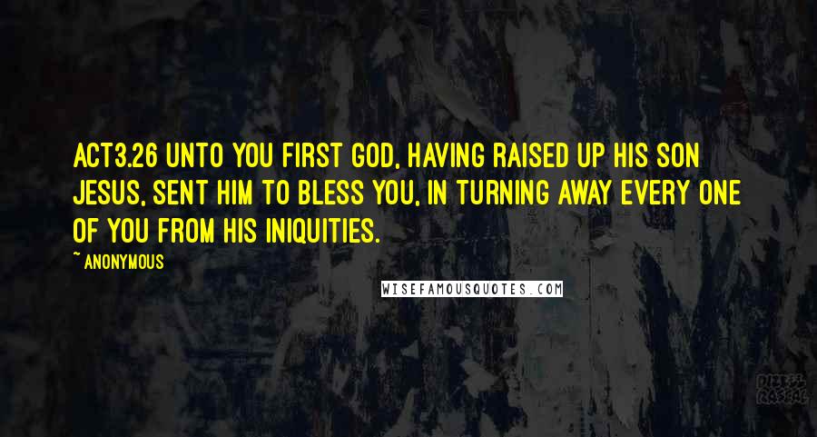 Anonymous Quotes: ACT3.26 Unto you first God, having raised up his Son Jesus, sent him to bless you, in turning away every one of you from his iniquities.