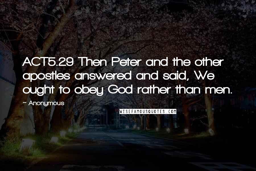 Anonymous Quotes: ACT5.29 Then Peter and the other apostles answered and said, We ought to obey God rather than men.