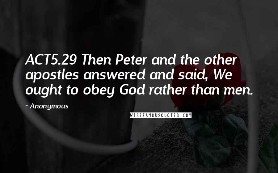 Anonymous Quotes: ACT5.29 Then Peter and the other apostles answered and said, We ought to obey God rather than men.