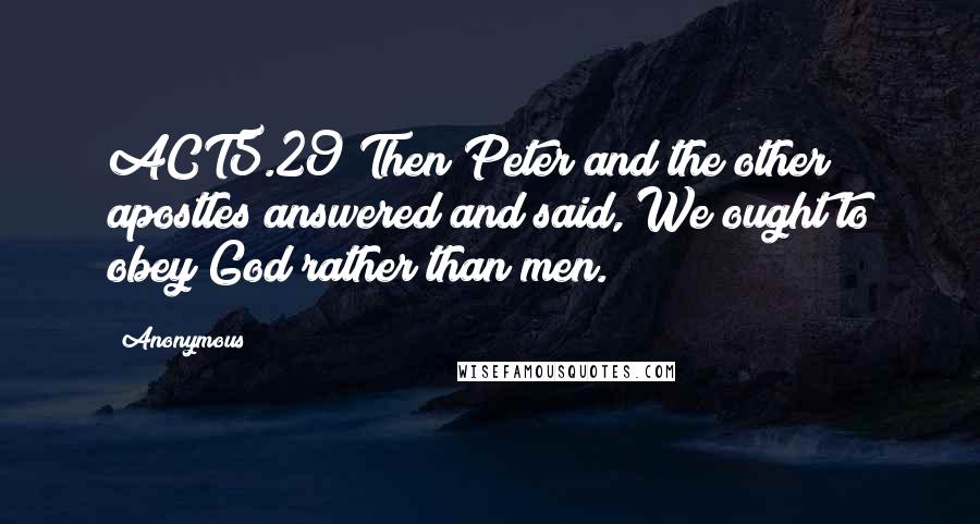 Anonymous Quotes: ACT5.29 Then Peter and the other apostles answered and said, We ought to obey God rather than men.