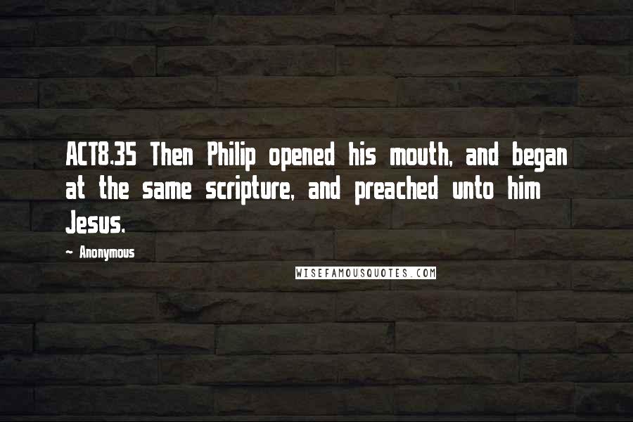 Anonymous Quotes: ACT8.35 Then Philip opened his mouth, and began at the same scripture, and preached unto him Jesus.