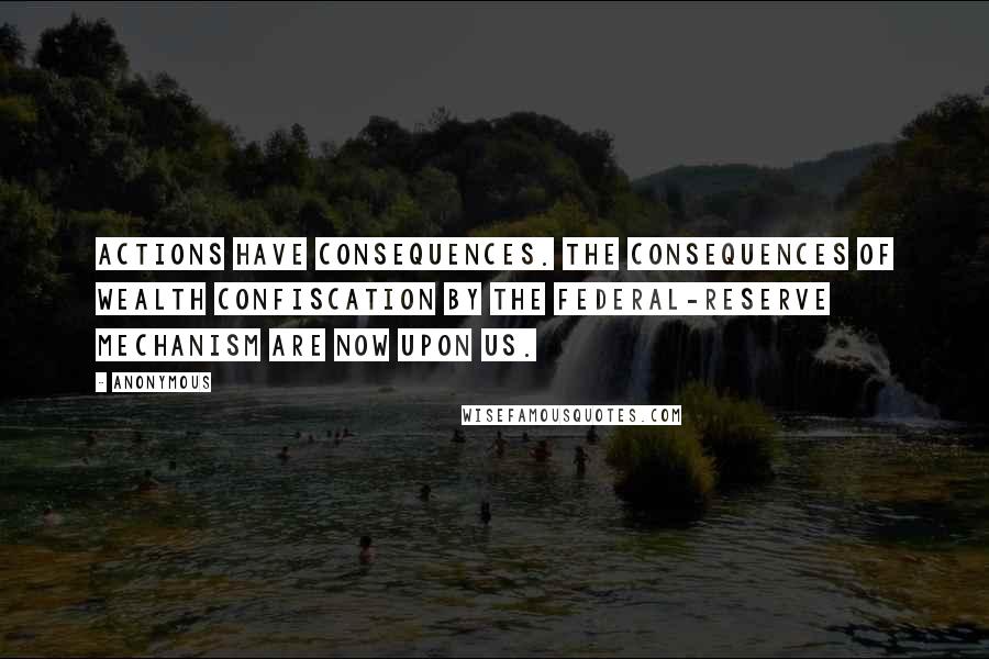 Anonymous Quotes: Actions have consequences. The consequences of wealth confiscation by the Federal-Reserve mechanism are now upon us.