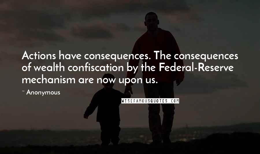 Anonymous Quotes: Actions have consequences. The consequences of wealth confiscation by the Federal-Reserve mechanism are now upon us.