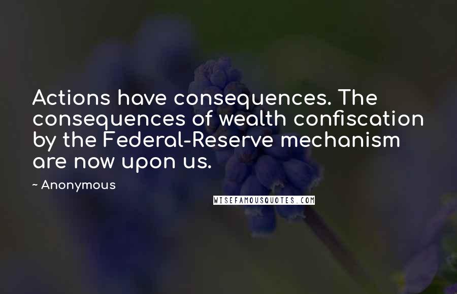 Anonymous Quotes: Actions have consequences. The consequences of wealth confiscation by the Federal-Reserve mechanism are now upon us.