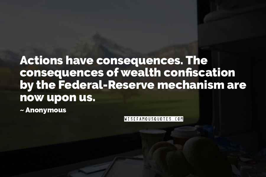 Anonymous Quotes: Actions have consequences. The consequences of wealth confiscation by the Federal-Reserve mechanism are now upon us.