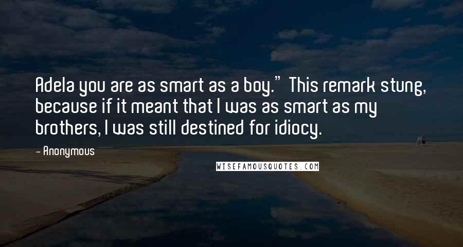 Anonymous Quotes: Adela you are as smart as a boy." This remark stung, because if it meant that I was as smart as my brothers, I was still destined for idiocy.