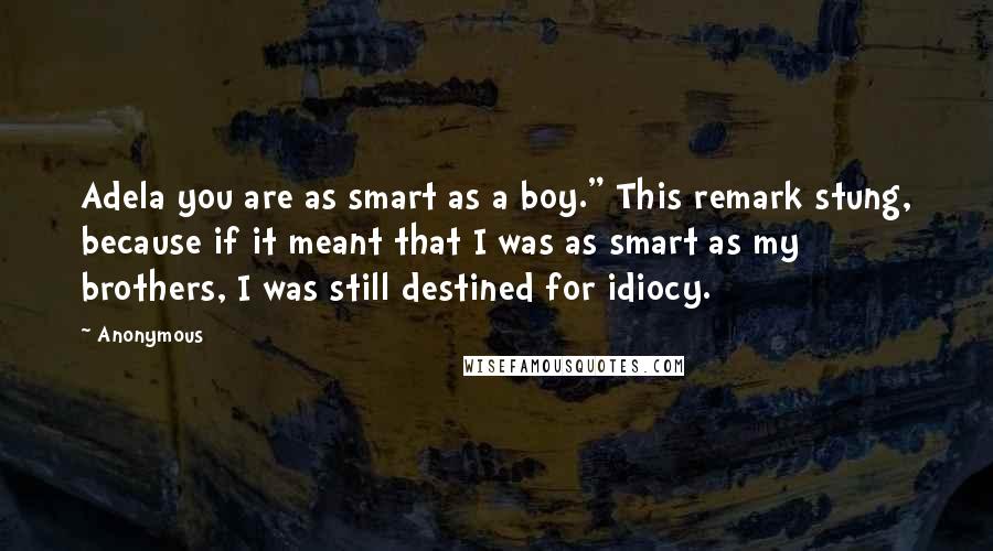 Anonymous Quotes: Adela you are as smart as a boy." This remark stung, because if it meant that I was as smart as my brothers, I was still destined for idiocy.