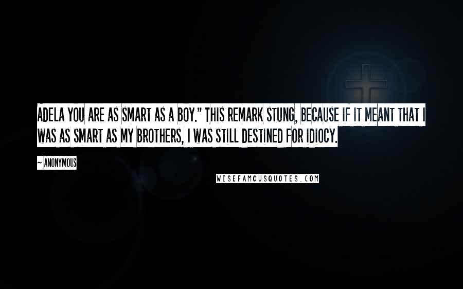 Anonymous Quotes: Adela you are as smart as a boy." This remark stung, because if it meant that I was as smart as my brothers, I was still destined for idiocy.