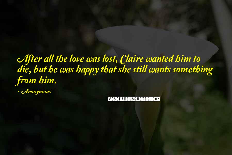 Anonymous Quotes: After all the love was lost, Claire wanted him to die, but he was happy that she still wants something from him.