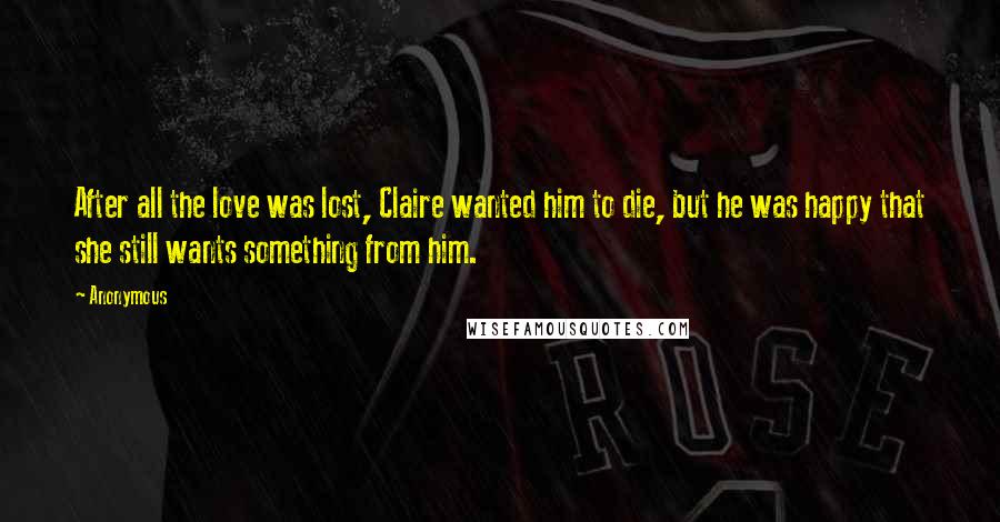 Anonymous Quotes: After all the love was lost, Claire wanted him to die, but he was happy that she still wants something from him.