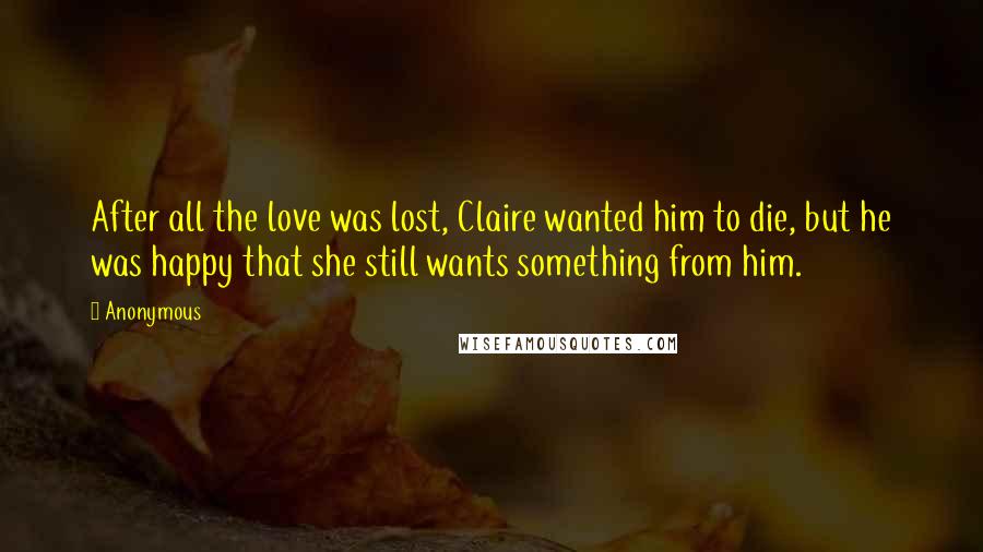 Anonymous Quotes: After all the love was lost, Claire wanted him to die, but he was happy that she still wants something from him.