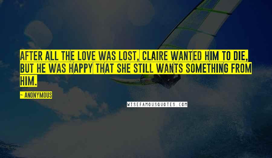 Anonymous Quotes: After all the love was lost, Claire wanted him to die, but he was happy that she still wants something from him.