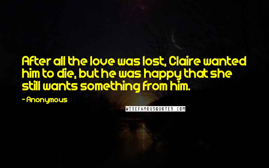 Anonymous Quotes: After all the love was lost, Claire wanted him to die, but he was happy that she still wants something from him.