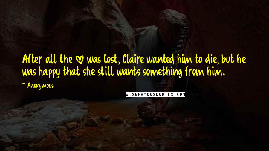 Anonymous Quotes: After all the love was lost, Claire wanted him to die, but he was happy that she still wants something from him.