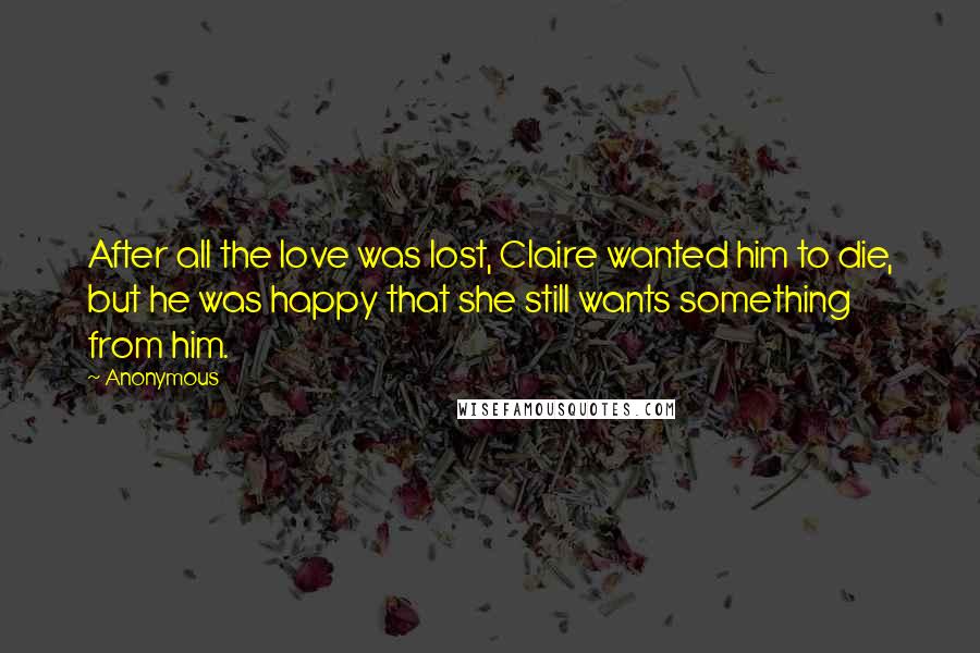 Anonymous Quotes: After all the love was lost, Claire wanted him to die, but he was happy that she still wants something from him.