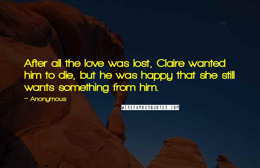 Anonymous Quotes: After all the love was lost, Claire wanted him to die, but he was happy that she still wants something from him.