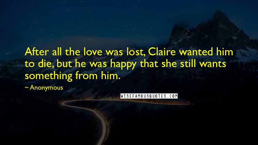 Anonymous Quotes: After all the love was lost, Claire wanted him to die, but he was happy that she still wants something from him.