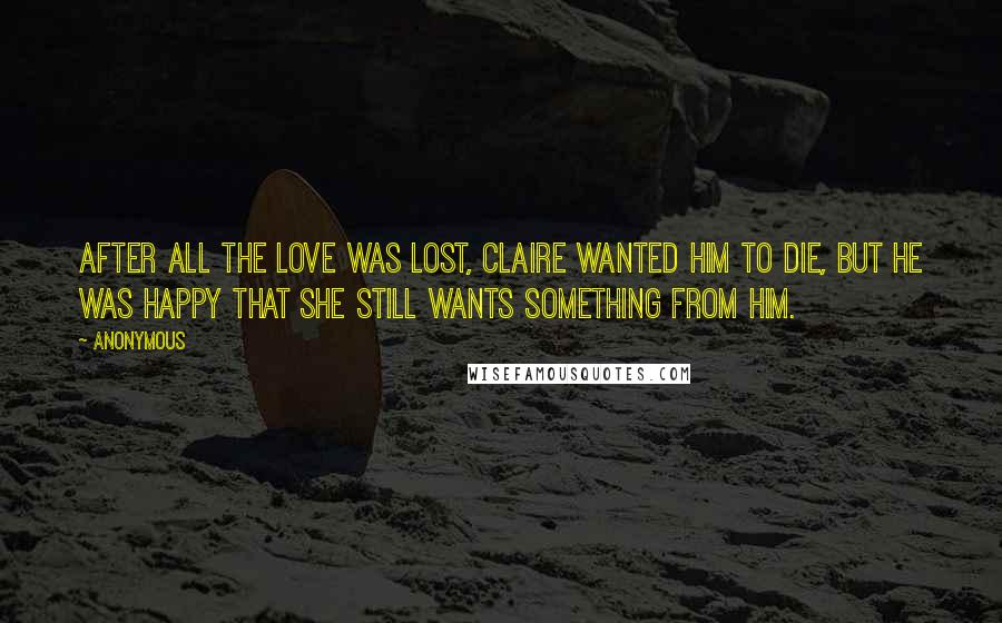 Anonymous Quotes: After all the love was lost, Claire wanted him to die, but he was happy that she still wants something from him.