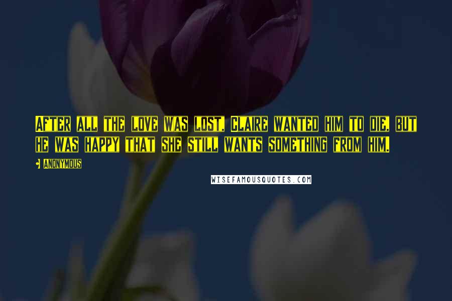 Anonymous Quotes: After all the love was lost, Claire wanted him to die, but he was happy that she still wants something from him.