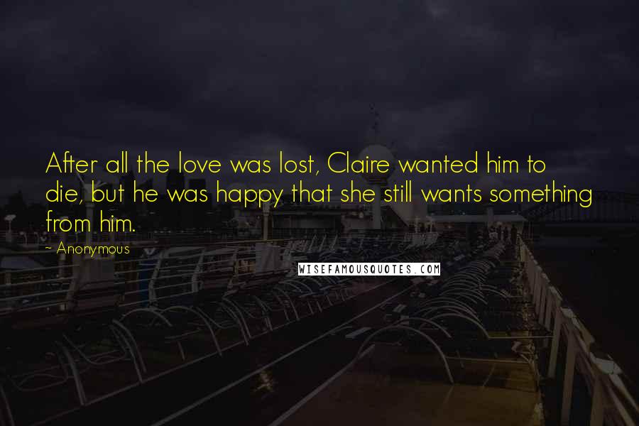 Anonymous Quotes: After all the love was lost, Claire wanted him to die, but he was happy that she still wants something from him.