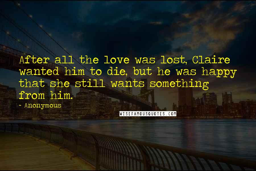 Anonymous Quotes: After all the love was lost, Claire wanted him to die, but he was happy that she still wants something from him.