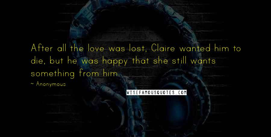 Anonymous Quotes: After all the love was lost, Claire wanted him to die, but he was happy that she still wants something from him.