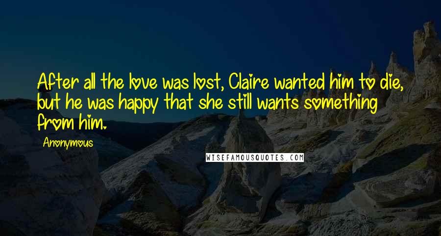 Anonymous Quotes: After all the love was lost, Claire wanted him to die, but he was happy that she still wants something from him.
