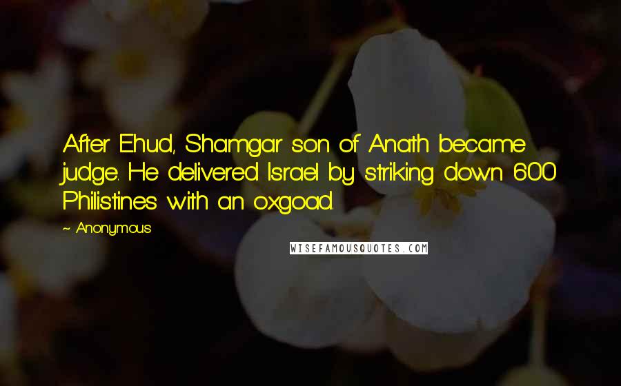 Anonymous Quotes: After Ehud, Shamgar son of Anath became judge. He delivered Israel by striking down 600 Philistines with an oxgoad.