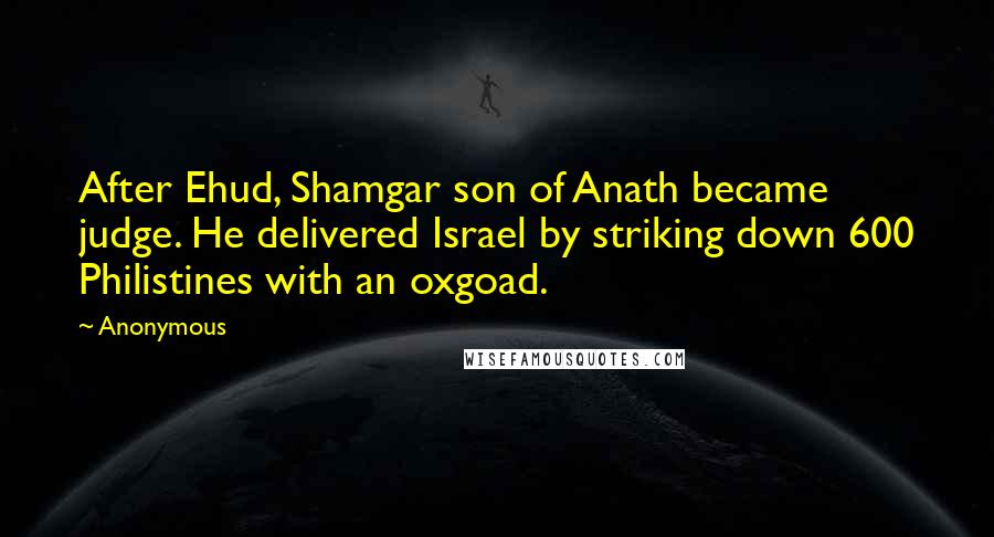 Anonymous Quotes: After Ehud, Shamgar son of Anath became judge. He delivered Israel by striking down 600 Philistines with an oxgoad.