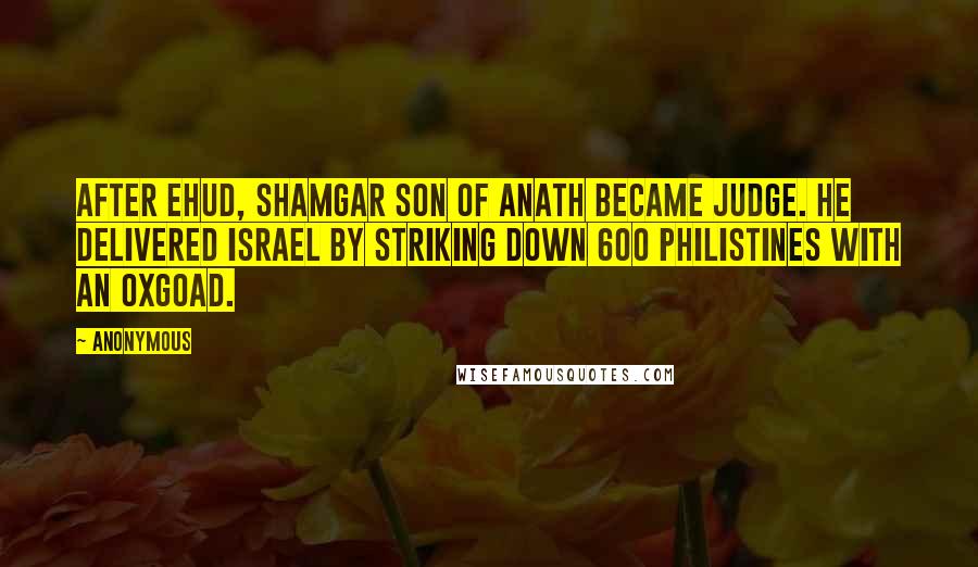 Anonymous Quotes: After Ehud, Shamgar son of Anath became judge. He delivered Israel by striking down 600 Philistines with an oxgoad.