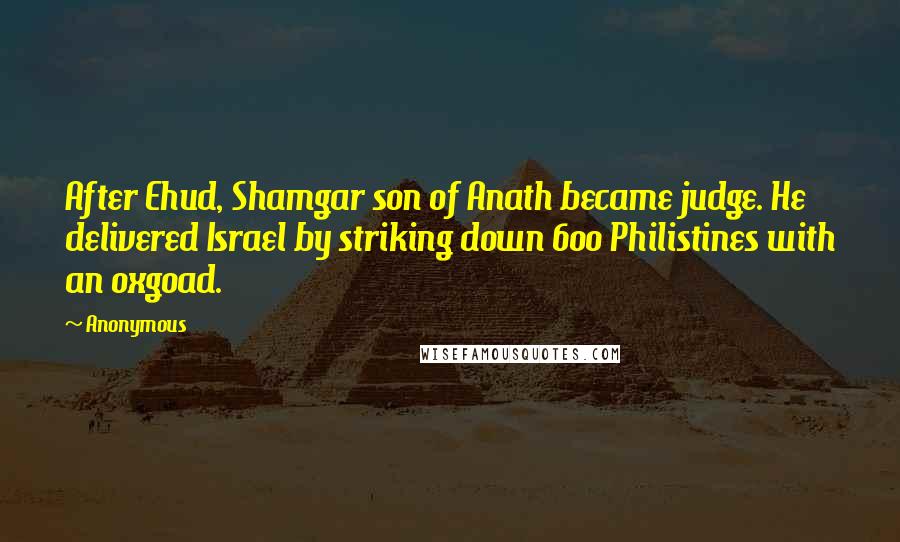 Anonymous Quotes: After Ehud, Shamgar son of Anath became judge. He delivered Israel by striking down 600 Philistines with an oxgoad.