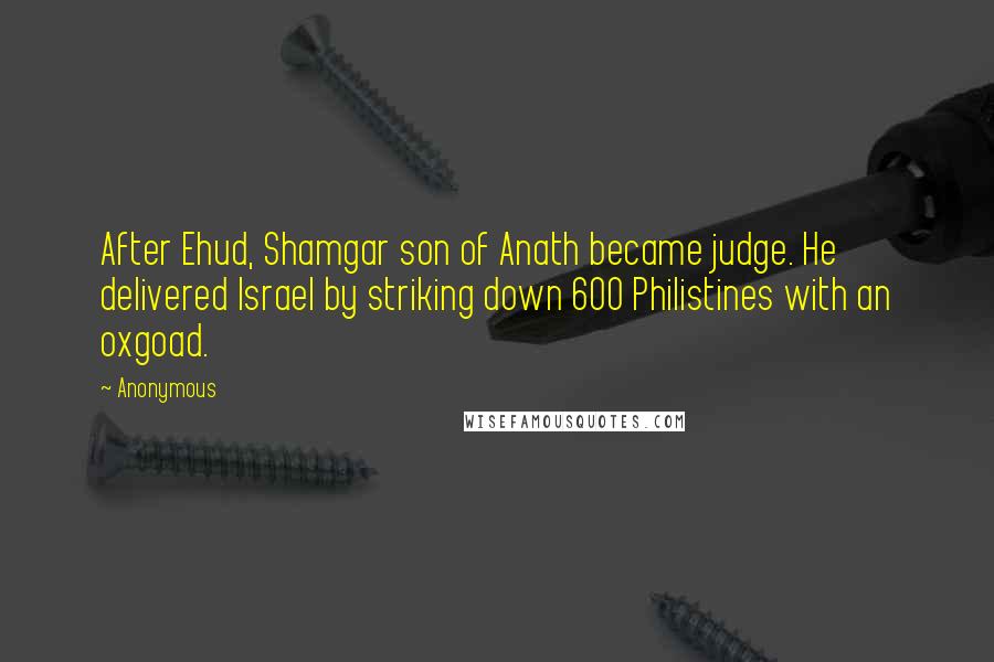 Anonymous Quotes: After Ehud, Shamgar son of Anath became judge. He delivered Israel by striking down 600 Philistines with an oxgoad.