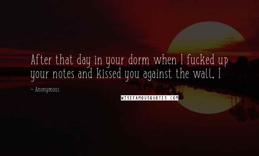 Anonymous Quotes: After that day in your dorm when I fucked up your notes and kissed you against the wall, I