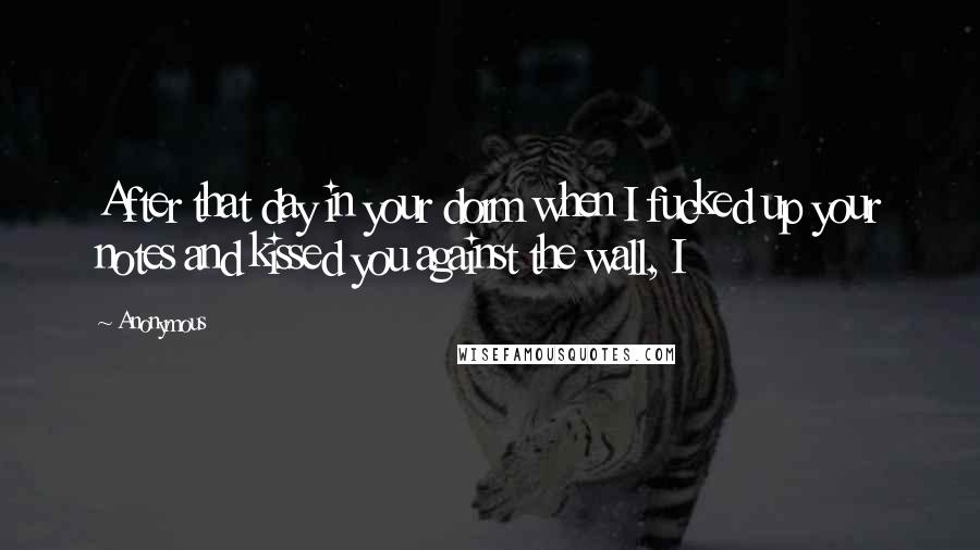 Anonymous Quotes: After that day in your dorm when I fucked up your notes and kissed you against the wall, I