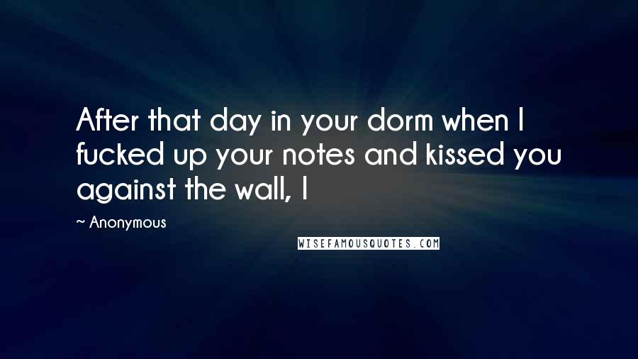 Anonymous Quotes: After that day in your dorm when I fucked up your notes and kissed you against the wall, I