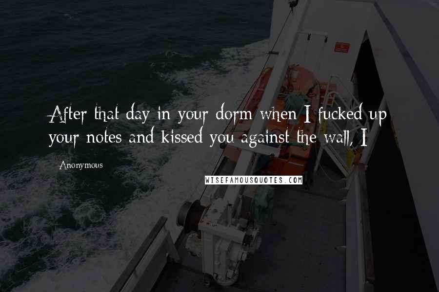 Anonymous Quotes: After that day in your dorm when I fucked up your notes and kissed you against the wall, I