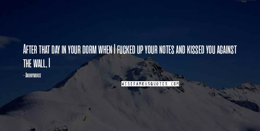 Anonymous Quotes: After that day in your dorm when I fucked up your notes and kissed you against the wall, I